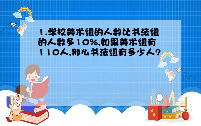 1.学校美术组的人数比书法组的人数多10%,如果美术组有110人,那么书法组有多少人?