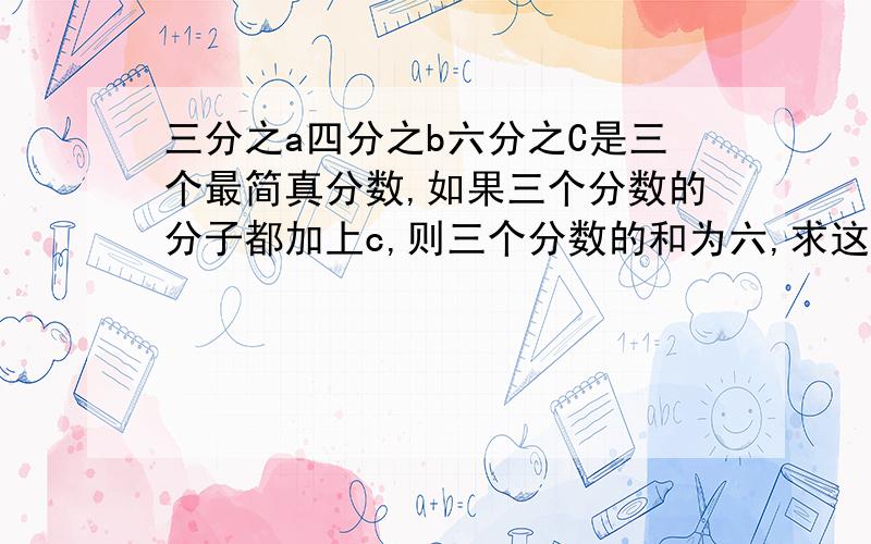 三分之a四分之b六分之C是三个最简真分数,如果三个分数的分子都加上c,则三个分数的和为六,求这三个真分数各是多少?