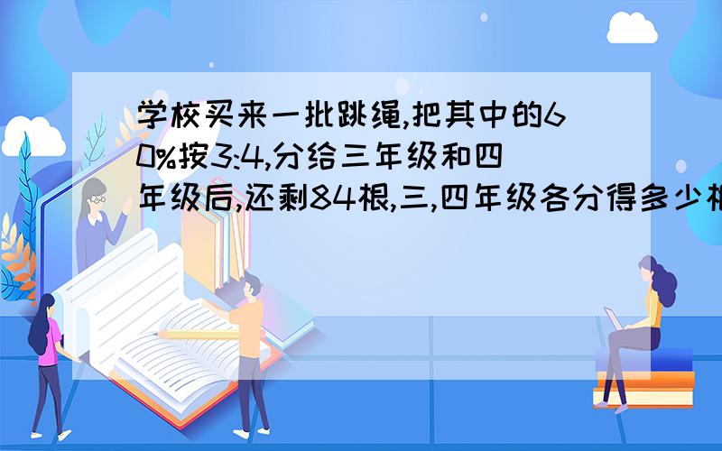 学校买来一批跳绳,把其中的60%按3:4,分给三年级和四年级后,还剩84根,三,四年级各分得多少根?