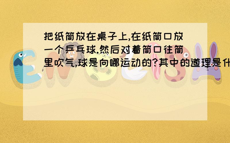 把纸筒放在桌子上,在纸筒口放一个乒乓球.然后对着筒口往筒里吹气,球是向哪运动的?其中的道理是什么?