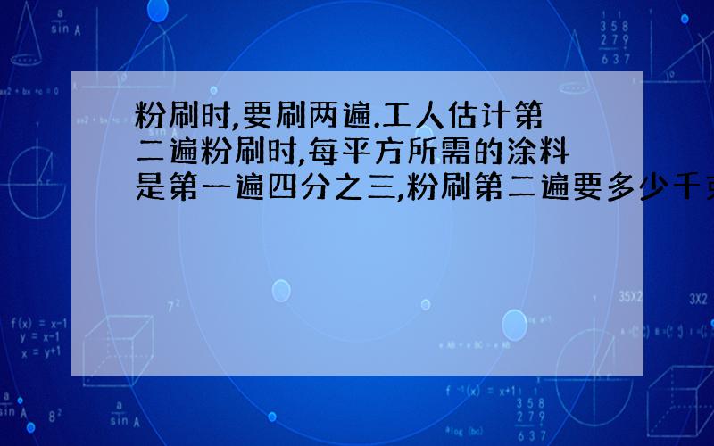 粉刷时,要刷两遍.工人估计第二遍粉刷时,每平方所需的涂料是第一遍四分之三,粉刷第二遍要多少千克涂料?