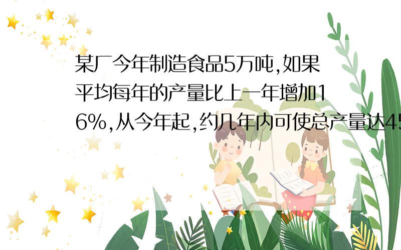 某厂今年制造食品5万吨,如果平均每年的产量比上一年增加16％,从今年起,约几年内可使总产量达45万吨?