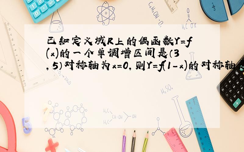 已知定义域R上的偶函数Y=f(x)的一个单调增区间是（3,5）对称轴为x=0,则Y=f(1-x)的对称轴是?增区间是?