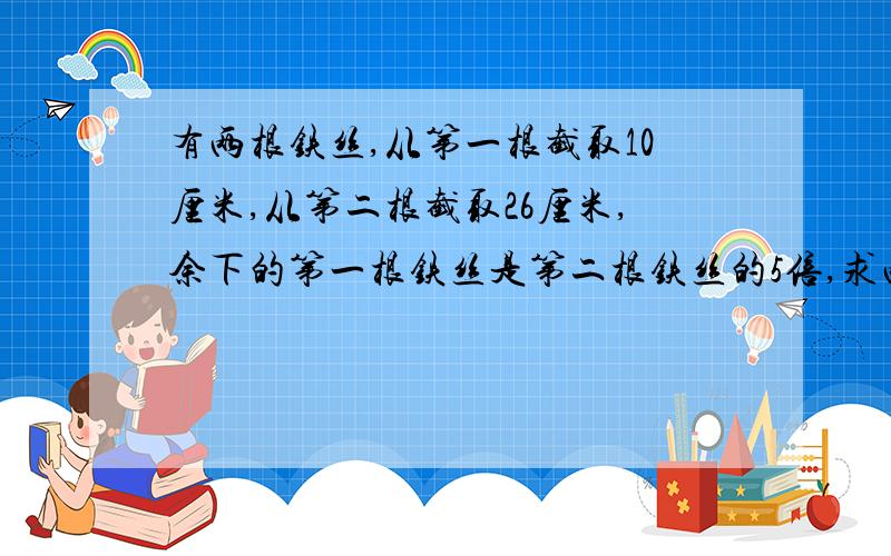 有两根铁丝,从第一根截取10厘米,从第二根截取26厘米,余下的第一根铁丝是第二根铁丝的5倍,求两根铁丝的长度.