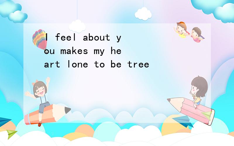 I feel about you makes my heart lone to be tree