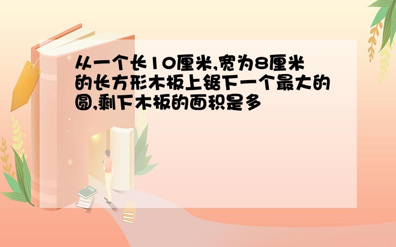 从一个长10厘米,宽为8厘米的长方形木板上锯下一个最大的圆,剩下木板的面积是多