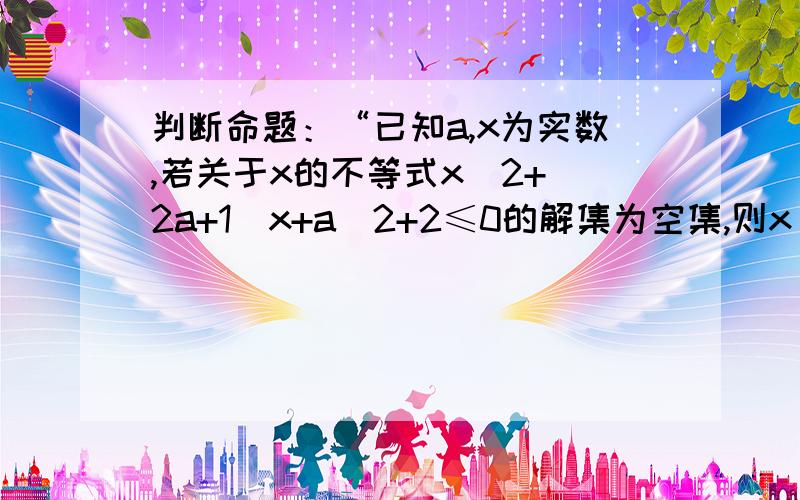 判断命题：“已知a,x为实数,若关于x的不等式x^2+(2a+1)x+a^2+2≤0的解集为空集,则x