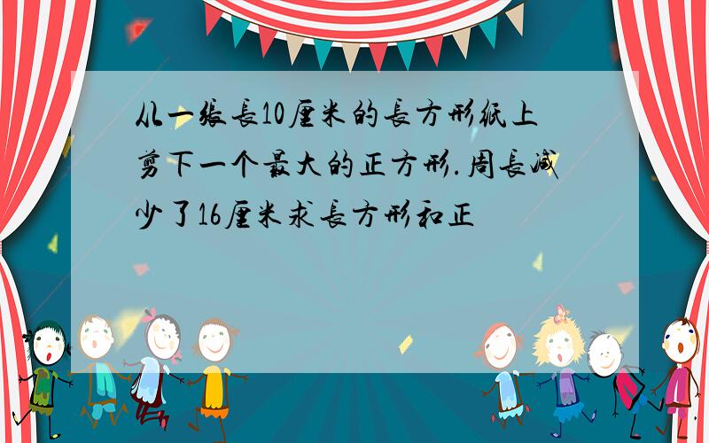 从一张长10厘米的长方形纸上剪下一个最大的正方形.周长减少了16厘米求长方形和正