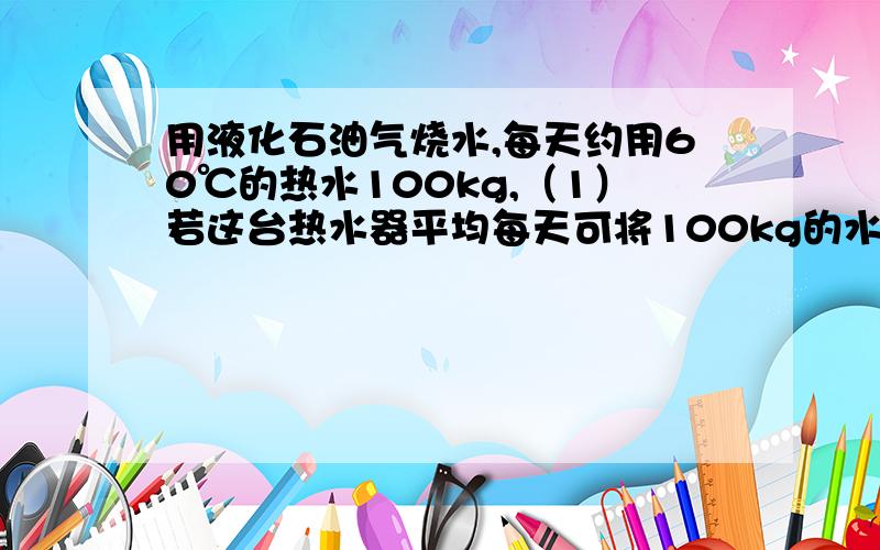 用液化石油气烧水,每天约用60℃的热水100kg,（1）若这台热水器平均每天可将100kg的水加热到60℃,