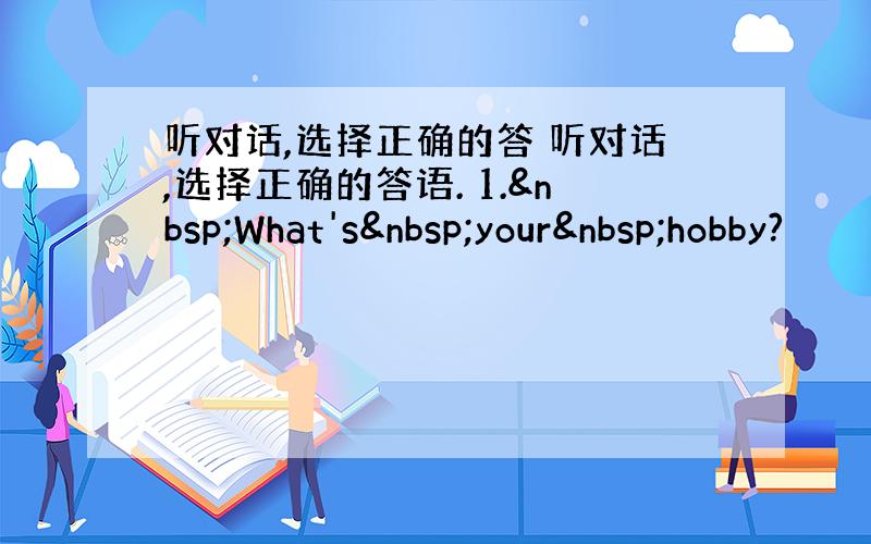 听对话,选择正确的答 听对话,选择正确的答语. 1. What's your hobby?