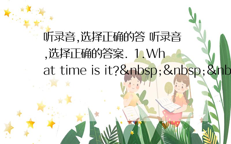 听录音,选择正确的答 听录音,选择正确的答案. 1.What time is it?   