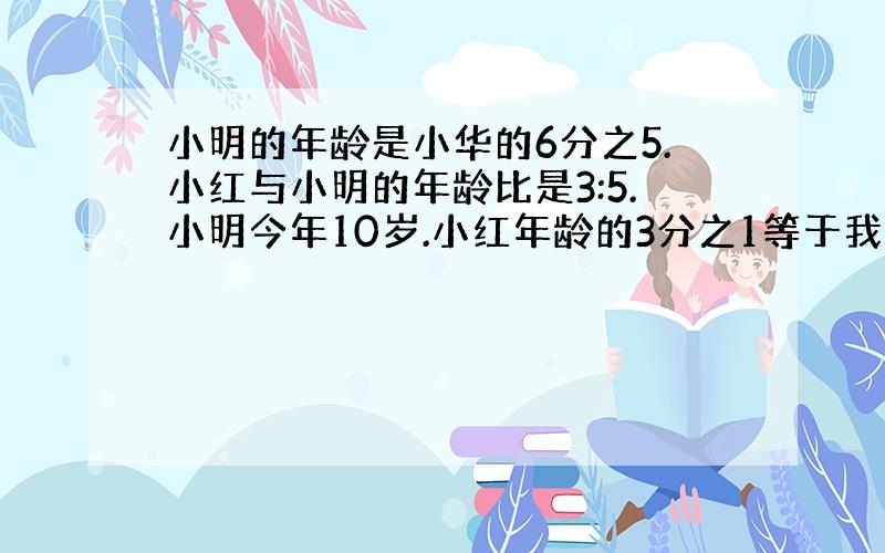 小明的年龄是小华的6分之5.小红与小明的年龄比是3:5.小明今年10岁.小红年龄的3分之1等于我的4分之1