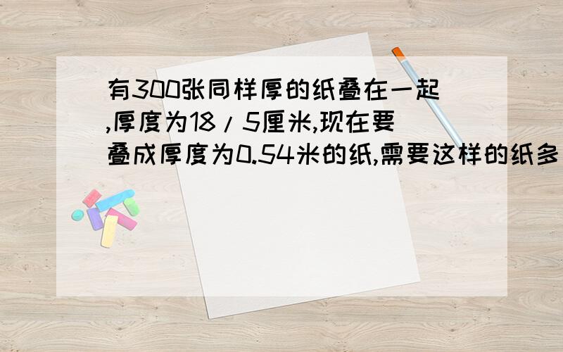 有300张同样厚的纸叠在一起,厚度为18/5厘米,现在要叠成厚度为0.54米的纸,需要这样的纸多少张?