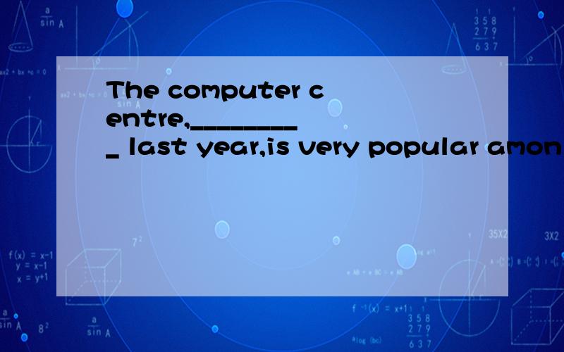 The computer centre,_________ last year,is very popular amon