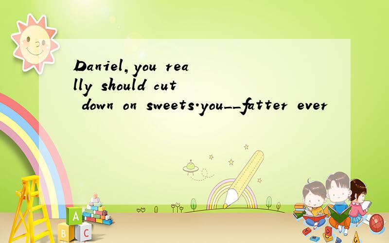 Daniel,you really should cut down on sweets.you__fatter ever