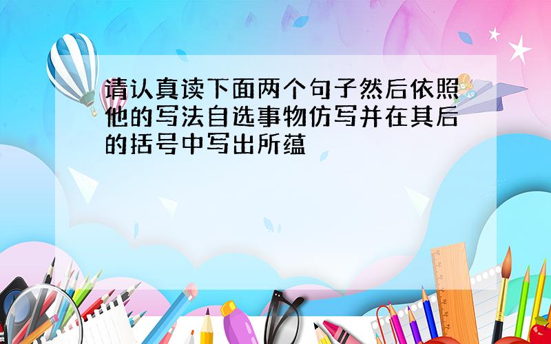 请认真读下面两个句子然后依照他的写法自选事物仿写并在其后的括号中写出所蕴