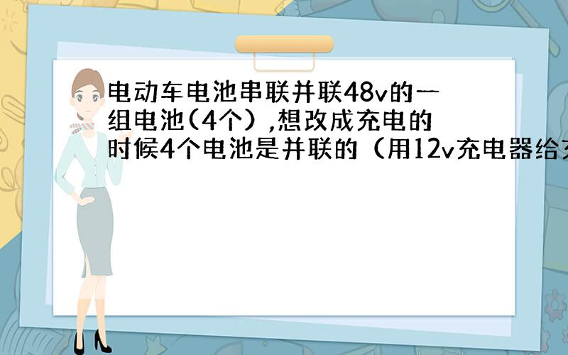 电动车电池串联并联48v的一组电池(4个）,想改成充电的时候4个电池是并联的（用12v充电器给充电）,使用的时候还是48