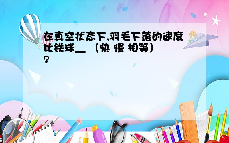 在真空状态下,羽毛下落的速度比铁球__ （快 慢 相等）?