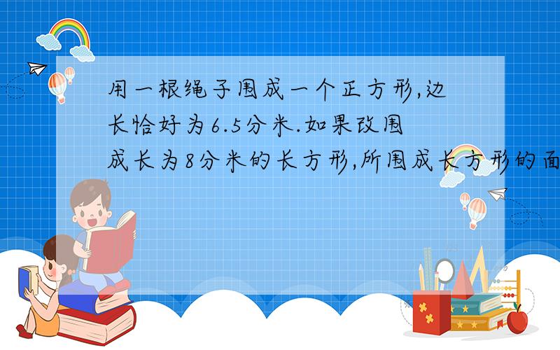 用一根绳子围成一个正方形,边长恰好为6.5分米.如果改围成长为8分米的长方形,所围成长方形的面积应是多少平方米?方程解