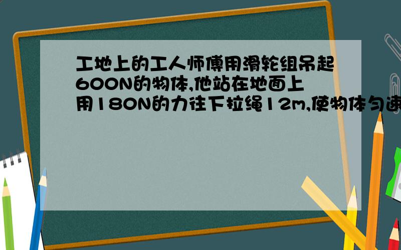 工地上的工人师傅用滑轮组吊起600N的物体,他站在地面上用180N的力往下拉绳12m,使物体匀速上升3m