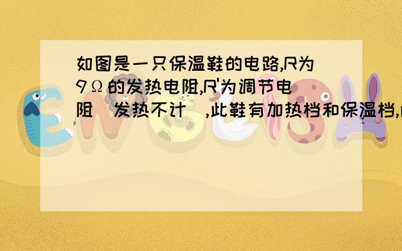 如图是一只保温鞋的电路,R为9Ω的发热电阻,R'为调节电阻(发热不计),此鞋有加热档和保温档,两种状态下发热电阻的功率之