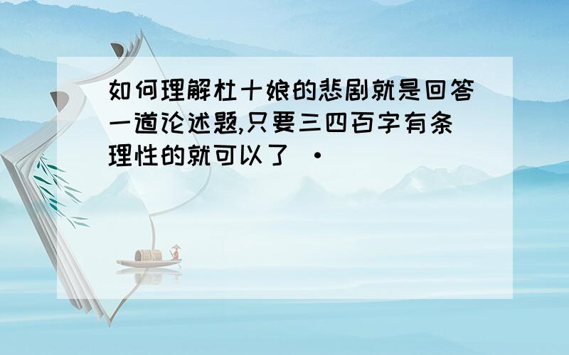 如何理解杜十娘的悲剧就是回答一道论述题,只要三四百字有条理性的就可以了 ·