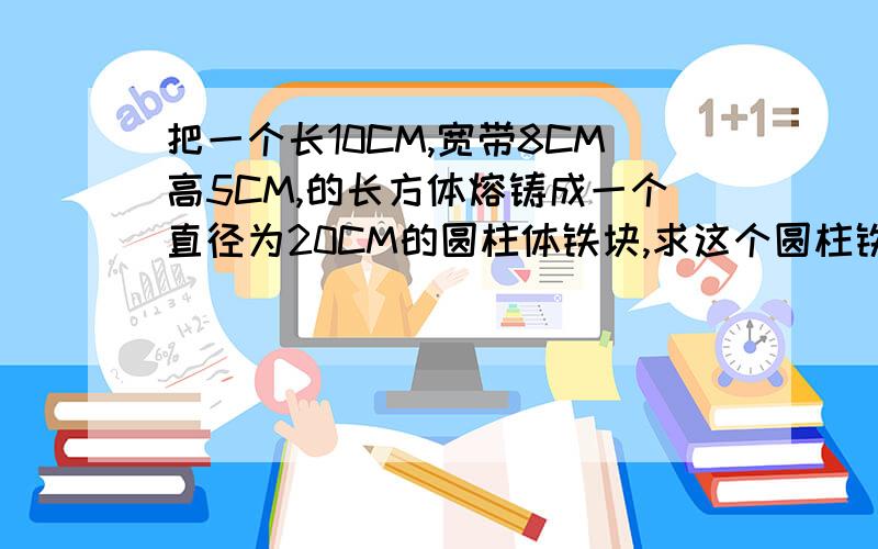 把一个长10CM,宽带8CM高5CM,的长方体熔铸成一个直径为20CM的圆柱体铁块,求这个圆柱铁块的高