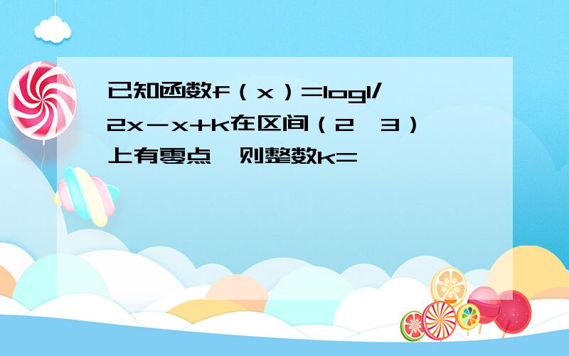 已知函数f（x）=log1/2x－x+k在区间（2,3）上有零点,则整数k=