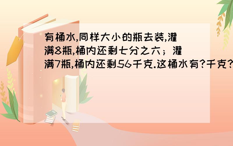 有桶水,同样大小的瓶去装,灌满8瓶,桶内还剩七分之六；灌满7瓶,桶内还剩56千克.这桶水有?千克?