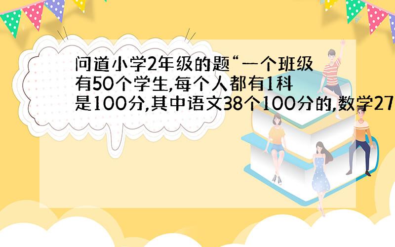 问道小学2年级的题“一个班级有50个学生,每个人都有1科是100分,其中语文38个100分的,数学27个100分的,请问