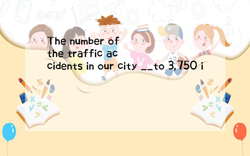 The number of the traffic accidents in our city __to 3,750 i