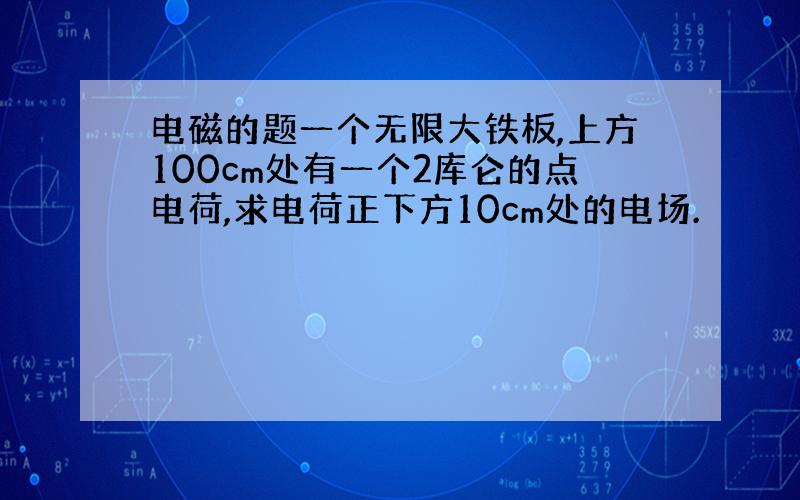 电磁的题一个无限大铁板,上方100cm处有一个2库仑的点电荷,求电荷正下方10cm处的电场.