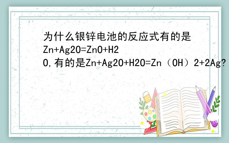 为什么银锌电池的反应式有的是Zn+Ag2O=ZnO+H2O,有的是Zn+Ag2O+H2O=Zn（OH）2+2Ag?