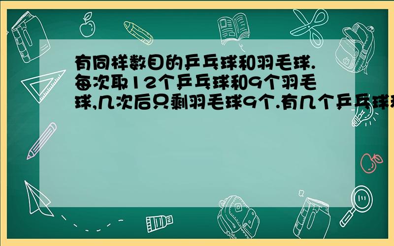 有同样数目的乒乓球和羽毛球.每次取12个乒乓球和9个羽毛球,几次后只剩羽毛球9个.有几个乒乓球和羽毛球