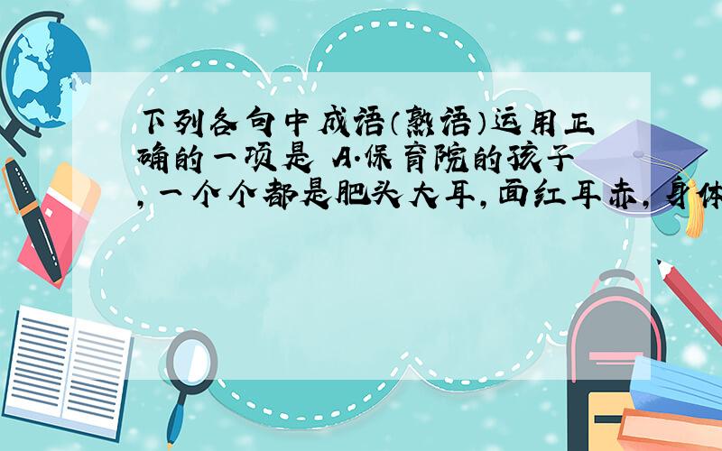 下列各句中成语（熟语）运用正确的一项是 A．保育院的孩子，一个个都是肥头大耳，面红耳赤，身体棒着哩！ B．据调查，中学生