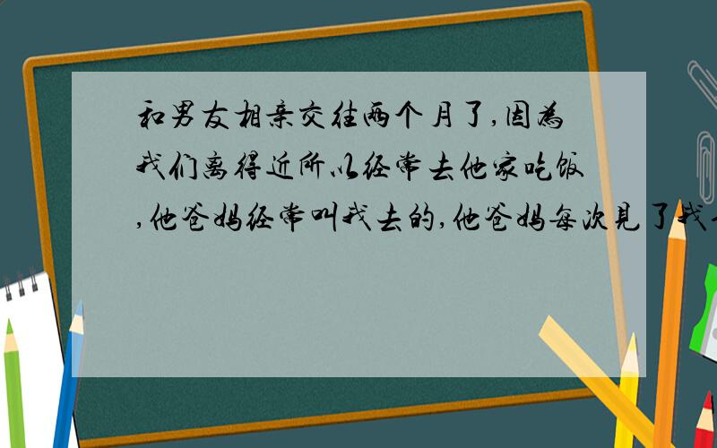 和男友相亲交往两个月了,因为我们离得近所以经常去他家吃饭,他爸妈经常叫我去的,他爸妈每次见了我也会和我打招呼,叫我吃饭,