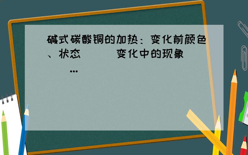 碱式碳酸铜的加热：变化前颜色、状态（ ） 变化中的现象（ ） ...