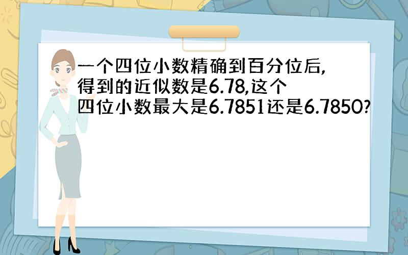 一个四位小数精确到百分位后,得到的近似数是6.78,这个四位小数最大是6.7851还是6.7850?