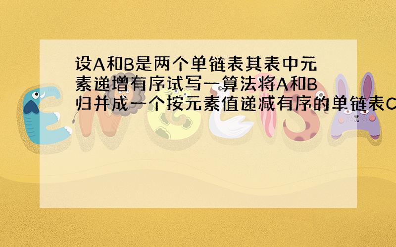 设A和B是两个单链表其表中元素递增有序试写一算法将A和B归并成一个按元素值递减有序的单链表C并要求辅