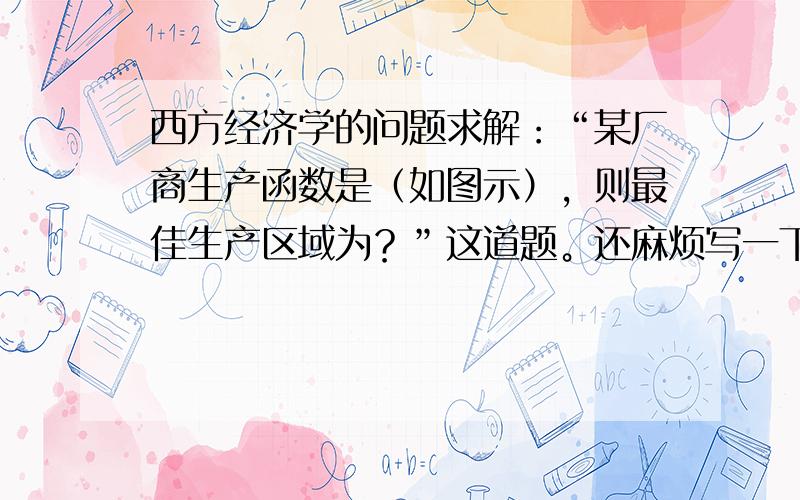 西方经济学的问题求解：“某厂商生产函数是（如图示），则最佳生产区域为？”这道题。还麻烦写一下过程，谢谢了！！！