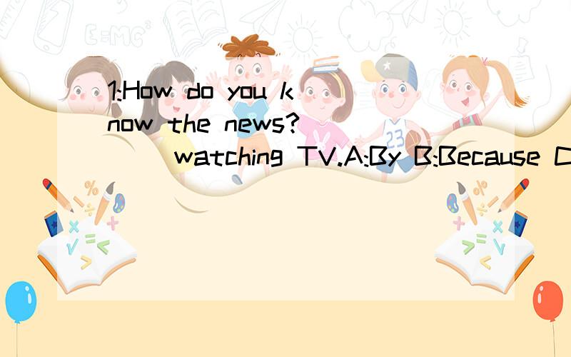 1:How do you know the news? ( )watching TV.A:By B:Because C: