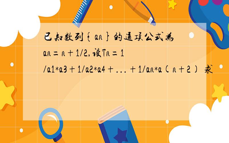 已知数列{an}的通项公式为an=n+1/2,设Tn=1/a1*a3+1/a2*a4+...+1/an*a(n+2) 求