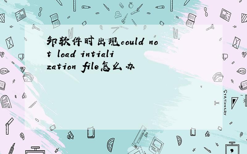 卸软件时出现could not load intialization file怎么办