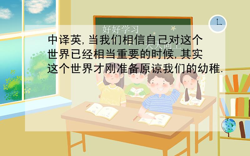 中译英,当我们相信自己对这个世界已经相当重要的时候,其实这个世界才刚准备原谅我们的幼稚.