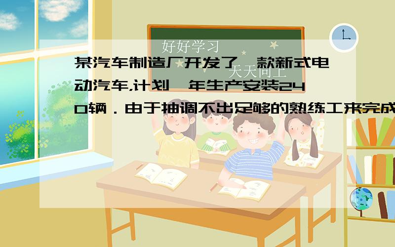 某汽车制造厂开发了一款新式电动汽车，计划一年生产安装240辆．由于抽调不出足够的熟练工来完成新式电动汽车的安装，工厂决定