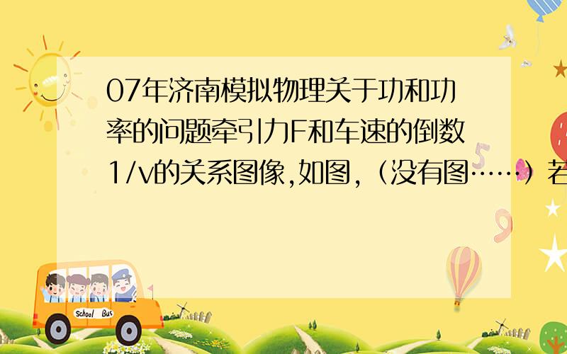 07年济南模拟物理关于功和功率的问题牵引力F和车速的倒数1/v的关系图像,如图,（没有图……）若一汽车质量为2000kg