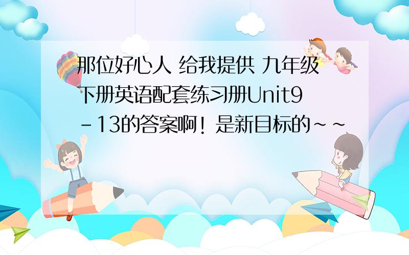 那位好心人 给我提供 九年级下册英语配套练习册Unit9-13的答案啊! 是新目标的~~