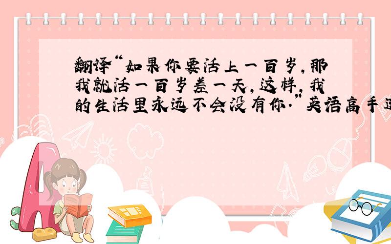 翻译“如果你要活上一百岁,那我就活一百岁差一天,这样,我的生活里永远不会没有你.”英语高手进来瞧瞧