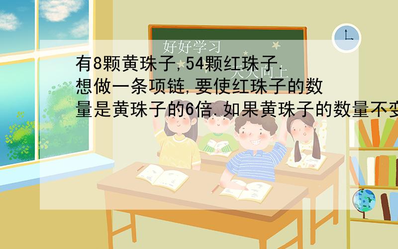 有8颗黄珠子,54颗红珠子.想做一条项链,要使红珠子的数量是黄珠子的6倍.如果黄珠子的数量不变,想要增加或减少多少颗红珠