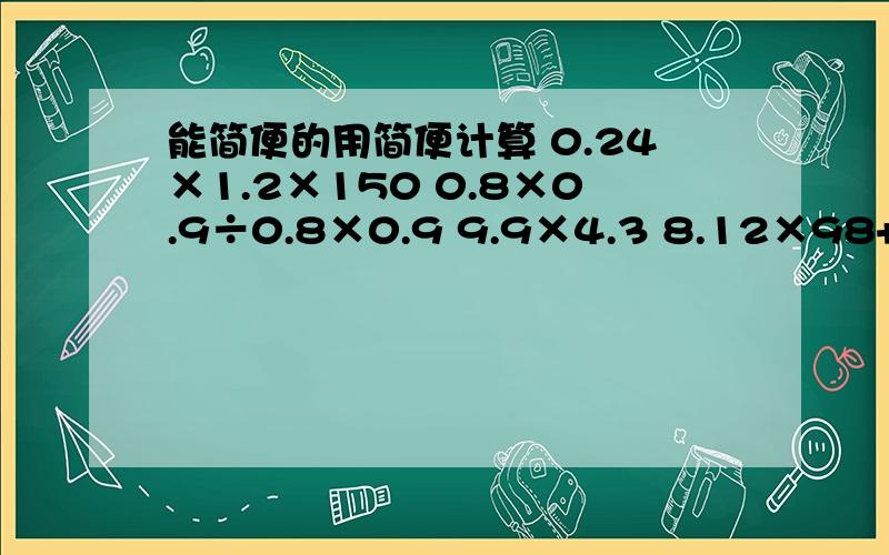 能简便的用简便计算 0.24×1.2×150 0.8×0.9÷0.8×0.9 9.9×4.3 8.12×98+8.12×